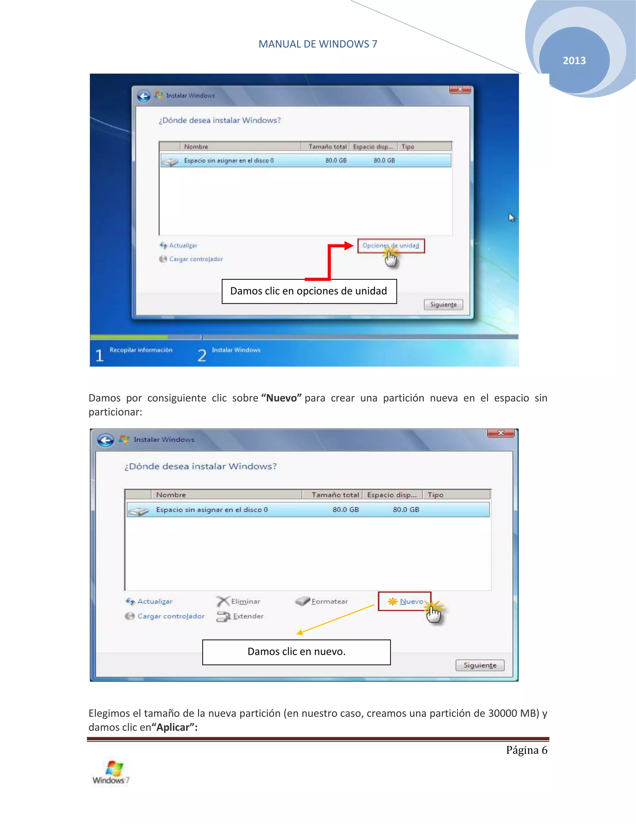 MANUAL DE WINDOWS 7
Página 6
2013
Damos por consiguiente clic sobre “Nuevo” para crear una partición nueva en el espacio sin
particionar:
Elegimos el tamaño de la nueva partición (en nuestro caso, creamos una partición de 30000 MB) y
damos clic en“Aplicar”:
Damos clic en opciones de unidad
Damos clic en nuevo.
 