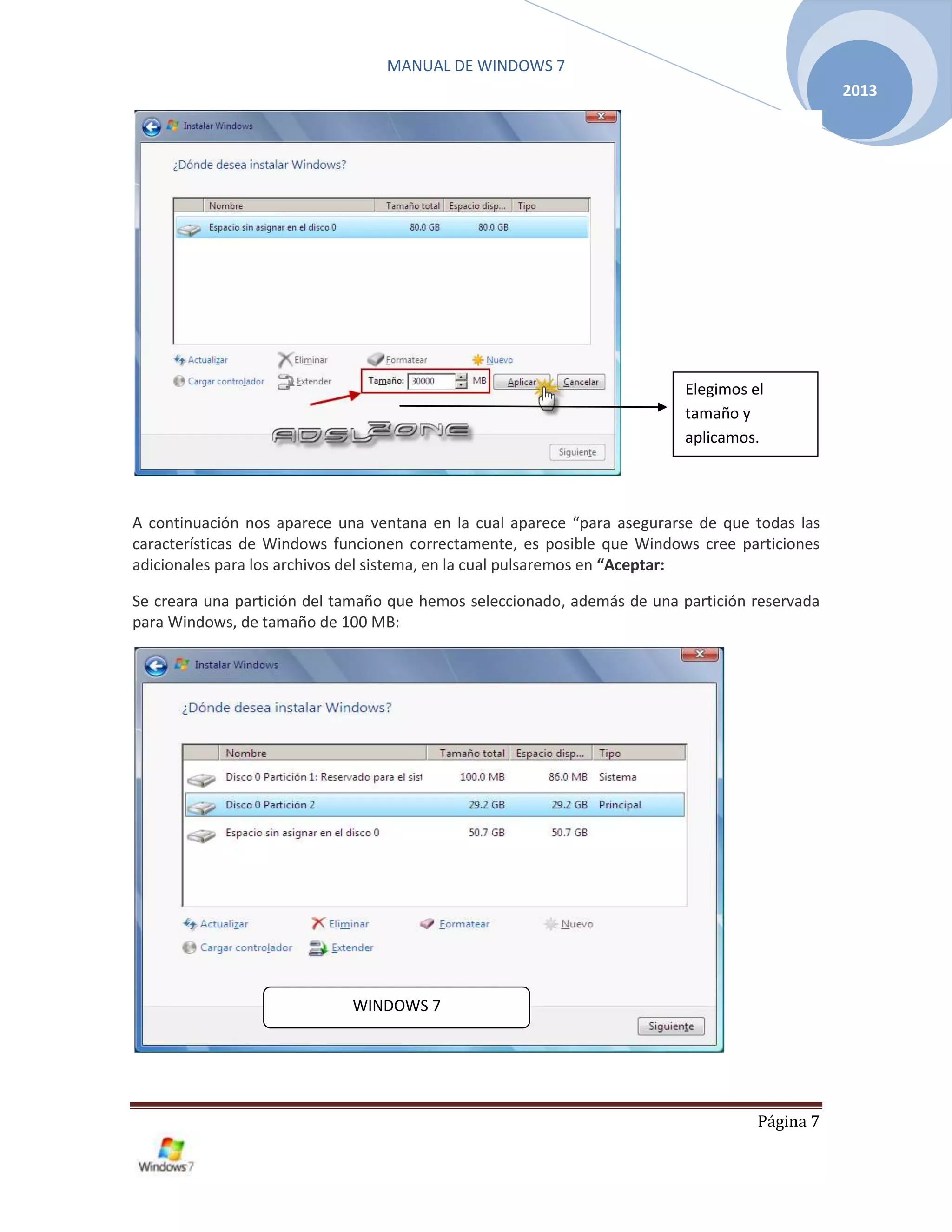 MANUAL DE WINDOWS 7
Página 7
2013
A continuación nos aparece una ventana en la cual aparece “para asegurarse de que todas las
características de Windows funcionen correctamente, es posible que Windows cree particiones
adicionales para los archivos del sistema, en la cual pulsaremos en “Aceptar:
Se creara una partición del tamaño que hemos seleccionado, además de una partición reservada
para Windows, de tamaño de 100 MB:
Elegimos el
tamaño y
aplicamos.
WINDOWS 7
 