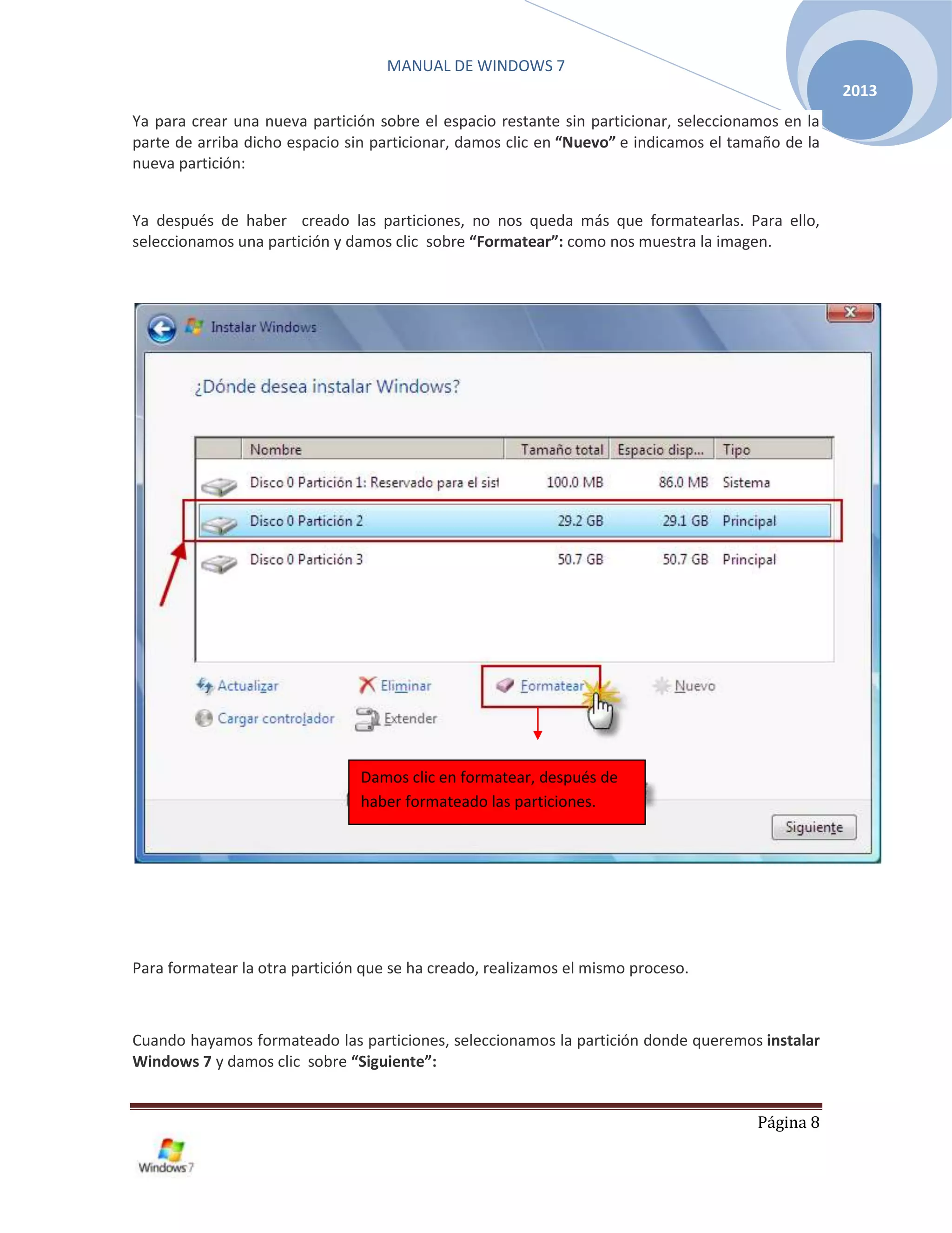MANUAL DE WINDOWS 7
Página 8
2013
Ya para crear una nueva partición sobre el espacio restante sin particionar, seleccionamos en la
parte de arriba dicho espacio sin particionar, damos clic en “Nuevo” e indicamos el tamaño de la
nueva partición:
Ya después de haber creado las particiones, no nos queda más que formatearlas. Para ello,
seleccionamos una partición y damos clic sobre “Formatear”: como nos muestra la imagen.
Para formatear la otra partición que se ha creado, realizamos el mismo proceso.
Cuando hayamos formateado las particiones, seleccionamos la partición donde queremos instalar
Windows 7 y damos clic sobre “Siguiente”:
Damos clic en formatear, después de
haber formateado las particiones.
 