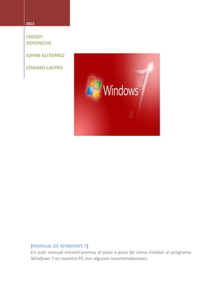 2013
FREDDY
GOYENECHE
JOHAN GUTIERREZ
EDWARD CASTRO
[MANUAL DE WINDOWS 7]
En este manual encontraremos el paso a paso de cómo instalar el programa
Windows 7 en nuestro PC con algunas recomendaciones.
 