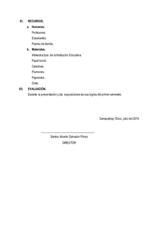 XI. RECURSOS.
a. Humanos:
Profesores.
Estudiantes.
Padres de familia.
b. Materiales.
Infraestructura de la Institución Educativa.
Papel bond.
Cartulinas.
Plumones.
Papelotes.
Cinta.
XII. EVALUACIÓN.
Durante la presentación y las exposiciones de sus logros del primer semestre.
Carrapalday Chico, julio del 2015
Santos Abanto Salvador Pérez
DIRECTOR
 