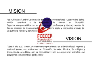 MISION
“La Fundación Centro Colombiano de Estudios Profesionales FCECEP tiene como
misión     contribuir     a    la    Formación de    Sujetos   en     Educación
Superior, comprometidos con su vida personal, profesional y laboral, capaces de
liderar procesos de transformación de su entorno social y económico a través de
un currículo flexible y pertinente”.


                                                             VISION
“Que al año 2017 la FCECEP se encuentre posicionada en el ámbito local, regional y
nacional como una institución de Educación Superior Técnica, Tecnológica y
Universitaria, acreditada por su comunidad y por los organismos oficiales, con
programas competentes y pertinentes”
 