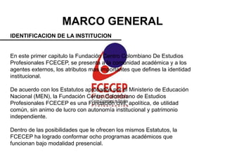 MARCO GENERAL
IDENTIFICACION DE LA INSTITUCION


En este primer capitulo la Fundación Centro Colombiano De Estudios
Profesionales FCECEP, se presenta a la comunidad académica y a los
agentes externos, los atributos mas importantes que defines la identidad
institucional.

De acuerdo con los Estatutos aprobados por el Ministerio de Educación
Nacional (MEN), la Fundación Centro Colombiano de Estudios
Profesionales FCECEP es una Fundación civil, apolítica, de utilidad
común, sin animo de lucro con autonomía institucional y patrimonio
independiente.

Dentro de las posibilidades que le ofrecen los mismos Estatutos, la
FCECEP ha logrado conformar ocho programas académicos que
funcionan bajo modalidad presencial.
 