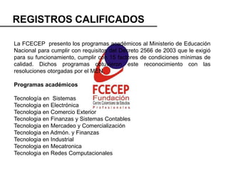 REGISTROS CALIFICADOS

La FCECEP presento los programas académicos al Ministerio de Educación
Nacional para cumplir con requisitos del Decreto 2566 de 2003 que le exigió
para su funcionamiento, cumplir con 15 factores de condiciones mínimas de
calidad. Dichos programas obtuvieron este reconocimiento con las
resoluciones otorgadas por el MEN.

Programas académicos

Tecnología en Sistemas
Tecnologia en Electrónica
Tecnologia en Comercio Exterior
Tecnologia en Finanzas y Sistemas Contables
Tecnologia en Mercadeo y Comercialización
Tecnologia en Admón. y Finanzas
Tecnologia en Industrial
Tecnologia en Mecatronica
Tecnologia en Redes Computacionales
 
