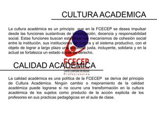 CULTURA ACADEMICA
La cultura académica es un principio que en la FCECEP se desea impulsar
desde las funciones sustantivas de investigación, docencia y responsabilidad
social. Estas funciones buscan establecer los mecanismos de cohesión social
entre la institución, sus instituciones de cultura y el sistema productivo, con el
objeto de lograr a largo plazo una sociedad justa, incluyente, solidaria y en la
actual se fortalezca un estado social de derecho.


  CALIDAD ACADEMICA
La calidad académica es una política de la FCECEP se deriva del principio
de Cultura Académica. Ningún cambio o mejoramiento de la calidad
académica puede lograrse si no ocurre una transformación en la cultura
académica de los sujetos como producto de la acción explicita de los
profesores en sus practicas pedagógicas en el aula de clase.
 