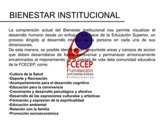 BIENESTAR INSTITUCIONAL
La comprensión actual del Bienestar Institucional nos permite visualizar el
desarrollo humano desde un enfoque que hace de la Educación Superior, un
proceso dirigido al desarrollo integral de la persona en cada una de sus
dimensiones.
De esta manera, es posible identificar un conjuntode areas y campos de accion
que deben desarrollarse de forma transversal y permanecer armonicamente
encaminados al mejoramiendo de la calidad de vida dela comunidad educativa
de la FCECEP, como:

•Cultura de la Salud
•Deporte y Recreación
•Acompañamiento para el desarrollo cognitivo
•Educación para la convivencia
•Crecimiento y desarrollo psicológico y afectivo
•Desarrollo de las expresiones culturales y artísticas
•Formación y expresión de la espiritualidad
•Educación ambiental
•Relación con la familia
•Promoción socioeconómica
 