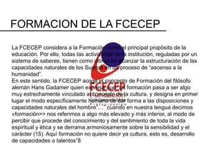 FORMACION DE LA FCECEP
La FCECEP considera a la Formación como el principal propósito de la
educación. Por ello, todas las actividades de la institución, reguladas por un
sistema de saberes, tienen como último fin alcanzar la estructuración de las
capacidades naturales de los Sujetos en un proceso de “ascenso a la
humanidad”.
En este sentido, la FCECEP acoge el concepto de Formación del filósofo
alemán Hans Gadamer quien expresa que “La formación pasa a ser algo
muy estrechamente vinculado al concepto de la cultura, y designa en primer
lugar el modo específicamente humano de dar forma a las disposiciones y
capacidades naturales del hombre”…” cuando en nuestra lengua decimos
«formación>> nos referimos a algo más elevado y más interior, al modo de
percibir que procede del conocimiento y del sentimiento de toda la vida
espiritual y ética y se derrama armoniosamente sobre la sensibilidad y el
carácter (15). Aquí formación no quiere decir ya cultura, esto es, desarrollo
de capacidades o talentos”8
 