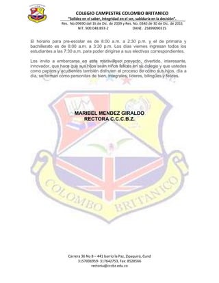 COLEGIO CAMPESTRE COLOMBO BRITANICO
“Solidez en el saber, integridad en el ser, sabiduría en la decisión”.
Res. No.09690 del 16 de Dic. de 2009 y Res. No. 0340 de 30 de Dic. de 2011
NIT. 900.048.893-2 DANE. 25899090315
Carrera 36 No 8 – 441 barrio la Paz, Zipaquirá, Cund
3157006959- 317642753, Fax: 8528566
rectoria@cccbz.edu.co
El horario para pre-escolar es de 8:00 a.m. a 2:30 p.m. y el de primaria y
bachillerato es de 8:00 a.m. a 3:30 p.m. Los días viernes ingresan todos los
estudiantes a las 7:30 a.m. para poder dirigirse a sus electivas correspondientes.
Los invito a embarcarse en este maravilloso proyecto, divertido, interesante,
innovador, que hace que sus hijos sean niños felices en su colegio y que ustedes
como papitos y acudientes también disfruten el proceso de cómo sus hijos, día a
día, se forman como personitas de bien, integrales, líderes, bilingües y felices.
MARIBEL MENDEZ GIRALDO
RECTORA C.C.C.B.Z.
 