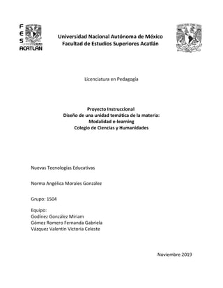 Universidad Nacional Autónoma de México
Facultad de Estudios Superiores Acatlán
Licenciatura en Pedagogía
Proyecto Instruccional
Diseño de una unidad temática de la materia:
Modalidad e-learning
Colegio de Ciencias y Humanidades
Nuevas Tecnologías Educativas
Norma Angélica Morales González
Grupo: 1504
Equipo:
Godínez González Miriam
Gómez Romero Fernanda Gabriela
Vázquez Valentín Victoria Celeste
Noviembre 2019
 