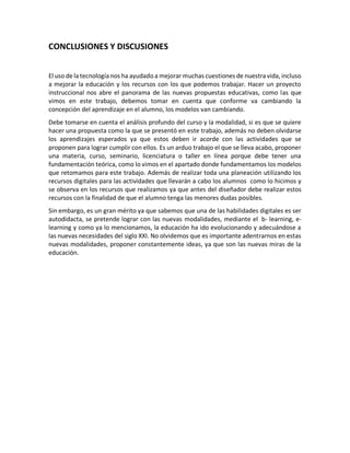 CONCLUSIONES Y DISCUSIONES
El uso de la tecnología nos ha ayudado a mejorar muchas cuestiones de nuestra vida, incluso
a mejorar la educación y los recursos con los que podemos trabajar. Hacer un proyecto
instruccional nos abre el panorama de las nuevas propuestas educativas, como las que
vimos en este trabajo, debemos tomar en cuenta que conforme va cambiando la
concepción del aprendizaje en el alumno, los modelos van cambiando.
Debe tomarse en cuenta el análisis profundo del curso y la modalidad, si es que se quiere
hacer una propuesta como la que se presentó en este trabajo, además no deben olvidarse
los aprendizajes esperados ya que estos deben ir acorde con las actividades que se
proponen para lograr cumplir con ellos. Es un arduo trabajo el que se lleva acabo, proponer
una materia, curso, seminario, licenciatura o taller en línea porque debe tener una
fundamentación teórica, como lo vimos en el apartado donde fundamentamos los modelos
que retomamos para este trabajo. Además de realizar toda una planeación utilizando los
recursos digitales para las actividades que llevarán a cabo los alumnos como lo hicimos y
se observa en los recursos que realizamos ya que antes del diseñador debe realizar estos
recursos con la finalidad de que el alumno tenga las menores dudas posibles.
Sin embargo, es un gran mérito ya que sabemos que una de las habilidades digitales es ser
autodidacta, se pretende lograr con las nuevas modalidades, mediante el b- learning, e-
learning y como ya lo mencionamos, la educación ha ido evolucionando y adecuándose a
las nuevas necesidades del siglo XXI. No olvidemos que es importante adentrarnos en estas
nuevas modalidades, proponer constantemente ideas, ya que son las nuevas miras de la
educación.
 