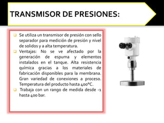  Se utiliza un transmisor de presión con sello 
separador para medición de presión y nivel 
de solidos y a alta temperatura. 
 Ventajas: No se ve afectado por la 
generación de espuma y elementos 
instalados en el tanque. Alta resistencia 
química gracias a los materiales de 
fabricación disponibles para la membrana. 
Gran variedad de conexiones a proceso. 
Temperatura del producto hasta 400°C. 
 Trabaja con un rango de medida desde -1 
hasta 400 bar. 
 