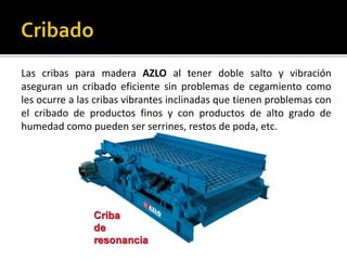Las cribas para madera AZLO al tener doble salto y vibración 
aseguran un cribado eficiente sin problemas de cegamiento como 
les ocurre a las cribas vibrantes inclinadas que tienen problemas con 
el cribado de productos finos y con productos de alto grado de 
humedad como pueden ser serrines, restos de poda, etc. 
 