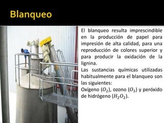 El blanqueo resulta imprescindible 
en la producción de papel para 
impresión de alta calidad, para una 
reproducción de colores superior y 
para producir la oxidación de la 
lignina. 
Las sustancias químicas utilizadas 
habitualmente para el blanqueo son 
las siguientes: 
Oxígeno (푂2), ozono (푂3) y peróxido 
de hidrógeno (퐻2푂2). 
 