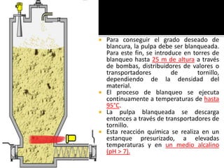  Para conseguir el grado deseado de 
blancura, la pulpa debe ser blanqueada. 
Para este fin, se introduce en torres de 
blanqueo hasta 25 m de altura a través 
de bombas, distribuidores de valores o 
transportadores de tornillo, 
dependiendo de la densidad del 
material. 
 El proceso de blanqueo se ejecuta 
continuamente a temperaturas de hasta 
95°C. 
 La pulpa blanqueada se descarga 
entonces a través de transportadores de 
tornillo. 
 Esta reacción química se realiza en un 
estanque presurizado, a elevadas 
temperaturas y en un medio alcalino 
(pH > 7). 
 