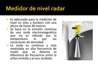 Es adecuado para la medición de 
nivel en silos y bunkers con una 
altura de hasta 30 metros. 
 Se basa en la emisión continua 
de una onda electromagnética 
que no es influida por la 
temperatura ni por las 
variaciones de densidad 
 La onda es continua y esta 
modulada en alta frecuencia de 
modo que se detecta la 
diferencia de frecuencia entre la 
señal emitida y el eco recibido. 
 