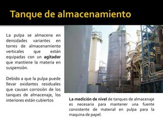 La pulpa se almacena en 
densidades variantes en 
torres de almacenamiento 
verticales que están 
equipadas con un agitador 
que mantiene la materia en 
suspensión. 
Debido a que la pulpa puede 
llevar oxidantes residuales 
que causan corrosión de los 
tanques de almacenaje, los 
interiores están cubiertos La medición de nivel de tanques de almacenaje 
es necesaria para mantener una fuente 
consistente de material en pulpa para la 
maquina de papel. 
 