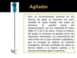  Para un funcionamiento continuo de las 
fábricas de papel es necesaria una gran 
cantidad de pulpa tratada. Esta pulpa se 
almacena en grandes torres de 
almacenamiento con una capacidad de hasta 
2000 m³ y 30 m de altura. Incluso la materia 
del pulper se almacena en grandes torres de 
separación intermedias. Las características de 
estas torres son un gran volumen y agitadores, 
que se encargan de obtener un material 
homogéneo. Grandes cantidades de vapor se 
forman debido a la materia caliente, y el 
proceso de bombeo agita la superficie.. 
 