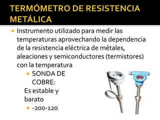 Instrumento utilizado para medir las 
temperaturas aprovechando la dependencia 
de la resistencia eléctrica de métales, 
aleaciones y semiconductores (termistores) 
con la temperatura 
 SONDA DE 
COBRE: 
Es estable y 
barato 
 -200-120 
 