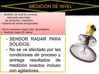 MEDICIÓN DE NIVEL 
• Medición de nivel sin contacto, 
adecuada para todos 
los productos y depósitos 
▪ Sistema de antena encapsulado 
▪ No es necesario ningún tubo de empalme. 
 Medición hasta 35 metros 
 SENSOR RADAR PARA 
SÓLIDOS: 
 No se ve afectado por las 
condiciones de proceso y 
entrega resultados de 
medición exactos incluso 
con agitadores. 
 