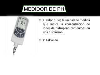 MEDIDOR DE PH 
 El valor pH es la unidad de medida 
que indica la concentración de 
iones de hidrógeno contenidos en 
una disolución. 
 PH alcalino 
 