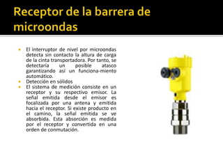  El interruptor de nivel por microondas 
detecta sin contacto la altura de carga 
de la cinta transportadora. Por tanto, se 
detectaría un posible atasco 
garantizando así un funciona-miento 
automático. 
 Detección en sólidos 
 El sistema de medición consiste en un 
receptor y su respectivo emisor. La 
señal emitida desde el emisor es 
focalizada por una antena y emitida 
hacia el receptor. Si existe producto en 
el camino, la señal emitida se ve 
absorbida. Esta absorción es medida 
por el receptor y convertida en una 
orden de conmutación. 
 