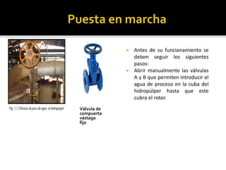 Válvula de 
compuerta 
vástago 
fijo 
 Antes de su funcionamiento se 
deben seguir los siguientes 
pasos: 
 Abrir manualmente las válvulas 
A y B que permiten introducir el 
agua de proceso en la cuba del 
hidropúlper hasta que este 
cubra el rotor. 
 