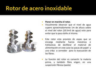  Poner en marcha el rotor. 
 Visualmente observar que el nivel de agua 
supere aproximadamente 1m de altura sobre 
el nivel del rotor (10.5m3 de agua) esto para 
evitar que la paca dañe al mismo. 
 Este rotor esta provisto de aspas que se 
encarga mediante fuerza mecánica e 
hidráulicas de desfibrar el material de 
alimentación en este caso las pacas de papel y 
una criba o cernedor para la evacuación de 
las fibras. 
 La función del rotor es convertir la materia 
prima, y también fibra virgen, en una 
suspensión fibrosa (pasta) 
 