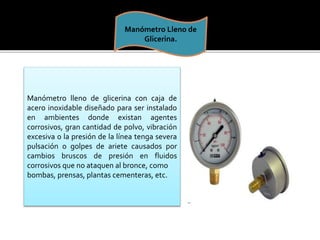 Manómetro Lleno de 
Glicerina. 
Manómetro lleno de glicerina con caja de 
acero inoxidable diseñado para ser instalado 
en ambientes donde existan agentes 
corrosivos, gran cantidad de polvo, vibración 
excesiva o la presión de la línea tenga severa 
pulsación o golpes de ariete causados por 
cambios bruscos de presión en fluidos 
corrosivos que no ataquen al bronce, como 
bombas, prensas, plantas cementeras, etc. 
 