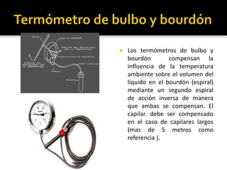  Los termómetros de bulbo y 
bourdón compensan la 
influencia de la temperatura 
ambiente sobre el volumen del 
líquido en el bourdón (espiral) 
mediante un segundo espiral 
de acción inversa de manera 
que ambas se compensan. El 
capilar. debe ser compensado 
en el caso de capilares largos 
(mas de 5 metros como 
referencia ). 
 