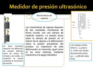 Manómetros de 
capsula 
Los manómetros de cápsula disponen 
de dos onduladas membranas de 
forma circular, con una cámara de 
medición estanco. La presión actúa 
sobre la cámara de presión en el 
interior de la cápsula y la deformación 
indica la presión procedente del 
proceso. La trayectoria de esta 
deformación se transmite, igual como 
en los otros sistemas, mediante 
mecanismo a la aguja indicadora 
Los rangos varían 
entre 0…2,5 bar y 
0…6 bar con clases 
de precisión entre 
0,1 …2,5% del valor 
final. 
Un buen tamizado 
requiere una diferencia 
de presión definida 
entre las tomas de 
entrada y de salida. La 
medición se realiza 
mediante el transmisor 
de presión. 
 