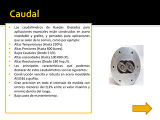  Los caudalímetros de Ruedas Ovaladas para 
aplicaciones especiales están construidos en acero 
inoxidable y grafito, y pensados para aplicaciones 
que se salen de lo común, como por ejemplo: 
 Altas Temperaturas (Hasta 250ºc). 
 Altas Presiones (Hasta 800 bares). 
 Bajos Caudales (Desde 5 l/h). 
 Altas viscosidades (Hasta 100.000 cP.). 
 Altas Resoluciones (Desde 180 Imp./l). 
 Las principales características que podemos 
destacar de estos caudalímetros son las siguientes: 
 Construcción sencilla y robusta en acero inoxidable 
AISI316 y grafito. 
 Gran precisión en todo el intervalo de medida con 
errores menores del 0,3% entre el valor máximo y 
mínimo dentro del rango. 
 Bajo coste de mantenimiento. 
 