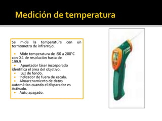 Se mide la temperatura con un 
termómetro de infrarrojo. 
 Mide temperatura de -50 a 200°C 
con 0.1 de resolución hasta de 
199.9 
 Apuntador láser incorporado 
identifica el área del objetivo. 
 Luz de fondo. 
 Indicador de fuera de escala. 
 Almacenamiento de datos 
automático cuando el disparador es 
Activado. 
 Auto apagado. 
 