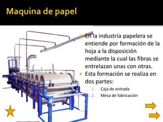  En la industria papelera se 
entiende por formación de la 
hoja a la disposición 
mediante la cual las fibras se 
entrelazan unas con otras. 
 Esta formación se realiza en 
dos partes: 
1. Caja de entrada 
2. Mesa de fabricación 
 