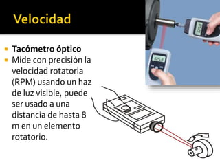  Tacómetro óptico 
 Mide con precisión la 
velocidad rotatoria 
(RPM) usando un haz 
de luz visible, puede 
ser usado a una 
distancia de hasta 8 
m en un elemento 
rotatorio. 
 