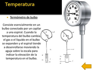  Termómetro de bulbo 
Consiste esencialmente en un 
bulbo conectado por un capilar 
a una espiral. Cuando la 
temperatura del bulbo cambia, 
el gas o el liquido en el bulbo 
se expanden y el espiral tiende 
a desenrollarse moviendo la 
aguja sobre la escala para 
indicar la elevación de la 
temperatura en el bulbo. 
 