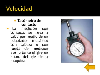  Tacómetro de 
contacto. 
 La medición con 
contacto se lleva a 
cabo por medio de un 
adaptador mecánico 
con cabeza o con 
rueda de medición 
por lo tanto el giro en 
r.p.m. del eje de la 
maquina. 
 