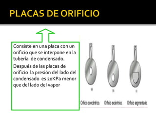 Consiste en una placa con un 
orificio que se interpone en la 
tubería de condensado. 
Después de las placas de 
orificio la presión del lado del 
condensado es 20KPa menor 
que del lado del vapor 
 