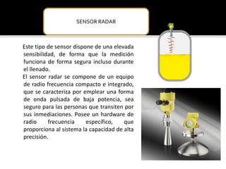 SENSOR RADAR 
Este tipo de sensor dispone de una elevada 
sensibilidad, de forma que la medición 
funciona de forma segura incluso durante 
el llenado. 
El sensor radar se compone de un equipo 
de radio frecuencia compacto e integrado, 
que se caracteriza por emplear una forma 
de onda pulsada de baja potencia, sea 
seguro para las personas que transiten por 
sus inmediaciones. Posee un hardware de 
radio frecuencia específico, que 
proporciona al sistema la capacidad de alta 
precisión. 
 