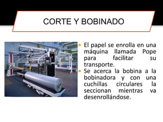 CORTE Y BOBINADO 
 El papel se enrolla en una 
máquina llamada Pope 
para facilitar su 
transporte. 
 Se acerca la bobina a la 
bobinadora y con una 
cuchillas circulares la 
seccionan mientras va 
desenrollándose. 
 