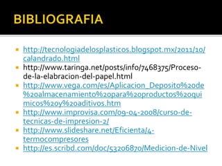  http://tecnologiadelosplasticos.blogspot.mx/2011/10/ 
calandrado.html 
 http://www.taringa.net/posts/info/7468375/Proceso-de- 
la-elabracion-del-papel.html 
 http://www.vega.com/es/Aplicacion_Deposito%20de 
%20almacenamiento%20para%20productos%20qui 
micos%20y%20aditivos.htm 
 http://www.improvisa.com/09-04-2008/curso-de-tecnicas- 
de-impresion-2/ 
 http://www.slideshare.net/Eficienta/4- 
termocompresores 
 http://es.scribd.com/doc/53206870/Medicion-de-Nivel 
