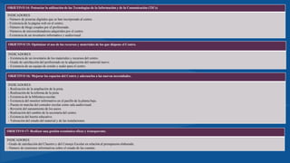 OBJETIVO 14: Potenciar la utilización de las Tecnologías de la Información y de la Comunicación (TICs)
INDICADORES
- Número de pizarras digitales que se han incorporado al centro.
- Existencia de la página web en el centro.
- Número de blogs creados por el profesorado.
- Números de microordenadores adquiridos por el centro.
- Existencia de un inventario informático y audiovisual.
OBJETIVO 15: Optimizar el uso de los recursos y materiales de los que dispone el Centro.
INDICADORES
- Existencia de un inventario de los materiales y recursos del centro.
- Grado de satisfacción del profesorado en la adquisición del material nuevo.
- Existencia de un equipo de sonido y audio para el centro.
OBJETIVO 16: Mejorar los espacios del Centro y adecuarlos a las nuevas necesidades.
INDICADORES
- Realización de la ampliación de la pista.
- Realización de la reforma de la pista.
- Existencia de la biblioteca escolar.
- Existencia del monitor informativo en el pasillo de la planta baja.
- Puesta en marcha del comedor escolar como sala audiovisual.
- Revisión del saneamiento de los aseos.
- Realización del cambio de la secretaría del centro.
- Existencia del huerto educativo.
- Valoración del estado del material y de las instalaciones.
OBJETIVO 17: Realizar una gestión económica eficaz y transparente.
INDICADORES
- Grado de satisfacción del Claustro y del Consejo Escolar en relación al presupuesto elaborado.
- Número de reuniones informativas sobre el estado de las cuentas.
 