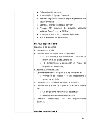  Elaboración del proyecto
    Presentación al Equipo Directivo
    Realizar mejoras al proyecto según sugerencias del
      Equipo Directivo
    Coordinar alianza estratégica con UTP
    Preparar    PPT     resumen   del   proyecto   utilizando
      software GanttProyect y REFlow
    Presentar proyecto en Consejo de Profesores
    Aplicar Encuesta de Satisfacción


Objetivo Específico N°3
Capacitar a los docentes
En conjunto con la UTP:
 Calendarizar y capacitar a los docentes en:
      o El conocimiento y aplicación de la Taxonomía de
          Bloom en la era digital.(anexo 3)
      o    El conocimiento y adecuación de Mapas de
          progreso TICs (anexo 4)
A cargo de la Coordinadora:
 Calendarizar motivar y capacitar a los docentes en:
      o   Promoción del cuidado y el uso responsable y
          seguro de las TICs
En conjunto con el Equipo de Gestión y sostenedor:
 Calendarizar y contactar capacitación externa acerca
   de:
      o   Los blogs como herramientas educativas
      o   Uso educativo de la plataforma Modle
 Gestionar     presupuesto     para     las   capacitaciones
   externas.




Objetivo Específico N°4



                                                         6
 