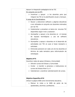 Apoyar la integración pedagógica de las TIC
En conjunto con la UTP:
    Incentivar y apoyar        a los docentes para que
      integren las TIC en la planificación anual y mensual.
A cargo de la Coordinadora:
    Buscar y seleccionar software y páginas educativas
      a ser utilizadas en conjunto con docentes motivados
      por las TIC
    Implementar y actualizar un banco de recursos TIC
      disponibles según nivel y subsector.
    Acompañar y apoyar a los docentes en el manejo
      de   equipos   tecnológicos     y   uso   de   software
      educativos.
    Acompañar y apoyar a docentes en el desarrollo de
      actividades con TIC en aula si fuese necesario o
      solicitado.
    Entrevista personal con cada uno de los docentes al
      término de cada semestre para reformulación de
      estrategias


Objetivo N°5
Coordinar redes de apoyo (Enlaces y Comunidad)
    Difundir cursos de Enlaces y Comunidad
    Invitar    e inscribir a personas e instituciones en
      cursos de Enlaces Nivel 3 y 4
    Calendarizar y coordinar calendarización de cursos.




Objetivo Específico N°6
Utilizar la página WEB como herramienta educativa.
    Motivar    la visita   a   la WEB de parte       de       los
      apoderados, alumnos y profesores.



                                                           7
 