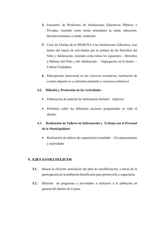 4. Encuentro de Profesores de Instituciones Educativas Públicas y
Privadas, teniendo como temas principales la salud, educación,
derechos humanos y medio Ambiente.
5. Ciclo de Charlas de la DEMUNA a las Instituciones Educativa, esto
dentro del marco de actividades por la semana de los Derechos del
Niño y Adolescente, teniendo como temas los siguientes: - Derechos
y Deberes del Niño y del Adolescente. – Segregación en la fuente. –
Cultura Ciudadana.
6. Participación transversal en las ciclovias recreativas, realización de
eventos deportivos y culturales (maratón y concursos artísticos)
4.2.

Difusión y Promoción de las Actividades
•

Elaboración de material de información (boletín – trípticos)

•

Perifoneo sobre las diferentes acciones programadas en todo el
distrito.

4.3.

Realización de Talleres de Información y Trabajo con el Personal
de la Municipalidad
•

Realización de talleres de capacitación (cantidad – 16) representantes
y autoridades

V. EJES ESTRATEGICOS
5.1.

Buscar la eficiente realización del plan de sensibilización, a través de la
participación de la población beneficiaría para promoverla y capacitarla.

5.2.

Difusión

de programas y actividades a realizarse a la población en

general del distrito de Cayma .

 