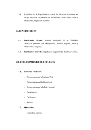 5.3.

Sensibilización de la población acerca de las diferentes situaciones por
las que atraviesan las personas con discapacidad, adulto mayor, niños y
adolescentes, mujeres en el distrito.

VI. BENEFICIARIOS

6.1.

Beneficiarios

Directos:

personas

integrantes

de

la

OMAPED,

DEMUNA (personas con Discapacidad, Adultos mayores, niños y
adolescentes y mujeres).
6.2.

Beneficiarios Indirectos: la población en general del distrito de Cayma .

VII. REQUERIMIENTO DE RECURSOS

7.1.

Recursos Humanos
-

Representantes del Gobierno local

-

Representantes de la Policía Nacional

-

Capacitadores

-

Facilitadores

-

7.2.

Representantes de la Sociedad Civil

Asesores

Materiales
-

Material de escritorio

 