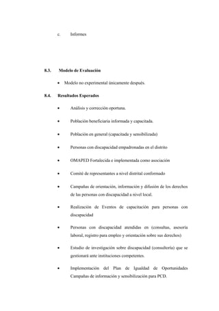 c.

8.3.

Modelo de Evaluación
•

8.4.

Informes

Modelo no experimental únicamente después.

Resultados Esperados
•

Análisis y corrección oportuna.

•

Población beneficiaria informada y capacitada.

•

Población en general (capacitada y sensibilizada)

•

Personas con discapacidad empadronadas en el distrito

•

OMAPED Fortalecida e implementada como asociación

•

Comité de representantes a nivel distrital conformado

•

Campañas de orientación, información y difusión de los derechos
de las personas con discapacidad a nivel local.

•

Realización de Eventos de capacitación para personas con
discapacidad

•

Personas con discapacidad atendidas en (consultas, asesoría
laboral, registro para empleo y orientación sobre sus derechos)

•

Estudio de investigación sobre discapacidad (consultoría) que se
gestionará ante instituciones competentes.

•

Implementación del Plan de Igualdad de Oportunidades
Campañas de información y sensibilización para PCD.

 