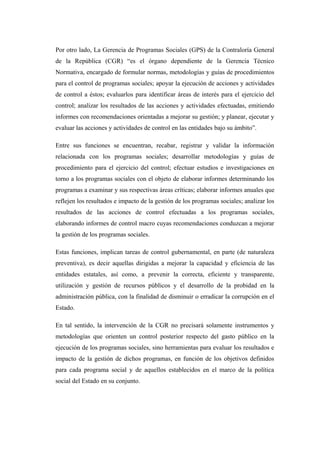 Por otro lado, La Gerencia de Programas Sociales (GPS) de la Contraloría General
de la República (CGR) “es el órgano dependiente de la Gerencia Técnico
Normativa, encargado de formular normas, metodologías y guías de procedimientos
para el control de programas sociales; apoyar la ejecución de acciones y actividades
de control a éstos; evaluarlos para identificar áreas de interés para el ejercicio del
control; analizar los resultados de las acciones y actividades efectuadas, emitiendo
informes con recomendaciones orientadas a mejorar su gestión; y planear, ejecutar y
evaluar las acciones y actividades de control en las entidades bajo su ámbito”.
Entre sus funciones se encuentran, recabar, registrar y validar la información
relacionada con los programas sociales; desarrollar metodologías y guías de
procedimiento para el ejercicio del control; efectuar estudios e investigaciones en
torno a los programas sociales con el objeto de elaborar informes determinando los
programas a examinar y sus respectivas áreas críticas; elaborar informes anuales que
reflejen los resultados e impacto de la gestión de los programas sociales; analizar los
resultados de las acciones de control efectuadas a los programas sociales,
elaborando informes de control macro cuyas recomendaciones conduzcan a mejorar
la gestión de los programas sociales.
Estas funciones, implican tareas de control gubernamental, en parte (de naturaleza
preventiva), es decir aquellas dirigidas a mejorar la capacidad y eficiencia de las
entidades estatales, así como, a prevenir la correcta, eficiente y transparente,
utilización y gestión de recursos públicos y el desarrollo de la probidad en la
administración pública, con la finalidad de disminuir o erradicar la corrupción en el
Estado.
En tal sentido, la intervención de la CGR no precisará solamente instrumentos y
metodologías que orienten un control posterior respecto del gasto público en la
ejecución de los programas sociales, sino herramientas para evaluar los resultados e
impacto de la gestión de dichos programas, en función de los objetivos definidos
para cada programa social y de aquellos establecidos en el marco de la política
social del Estado en su conjunto.

 