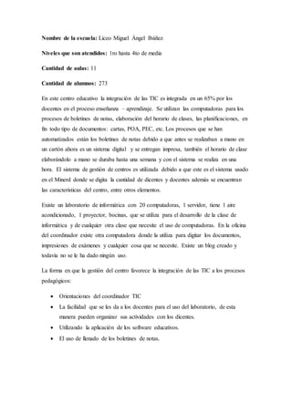 Nombre de la escuela: Liceo Miguel Ángel Ibáñez
Niveles que son atendidos: 1ro hasta 4to de media
Cantidad de aulas: 11
Cantidad de alumnos: 273
En este centro educativo la integración de las TIC es integrada en un 65% por los
docentes en el proceso enseñanza – aprendizaje. Se utilizan las computadoras para los
procesos de boletines de notas, elaboración del horario de clases, las planificaciones, en
fin todo tipo de documentos: cartas, POA, PEC, etc. Los procesos que se han
automatizados están los boletines de notas debido a que antes se realizaban a mano en
un cartón ahora es un sistema digital y se entregan impresa, también el horario de clase
elaborándolo a mano se duraba hasta una semana y con el sistema se realiza en una
hora. El sistema de gestión de centros es utilizada debido a que este es el sistema usado
en el Minerd donde se digita la cantidad de dicentes y docentes además se encuentran
las características del centro, entre otros elementos.
Existe un laboratorio de informática con 20 computadoras, 1 servidor, tiene 1 aire
acondicionado, 1 proyector, bocinas, que se utiliza para el desarrollo de la clase de
informática y de cualquier otra clase que necesite el uso de computadoras. En la oficina
del coordinador existe otra computadora donde la utiliza para digitar los documentos,
impresiones de exámenes y cualquier cosa que se necesite. Existe un blog creado y
todavía no se le ha dado ningún uso.
La forma en que la gestión del centro favorece la integración de las TIC a los procesos
pedagógicos:
 Orientaciones del coordinador TIC
 La facilidad que se les da a los docentes para el uso del laboratorio, de esta
manera pueden organizar sus actividades con los dicentes.
 Utilizando la aplicación de los software educativos.
 El uso de llenado de los boletines de notas.
 