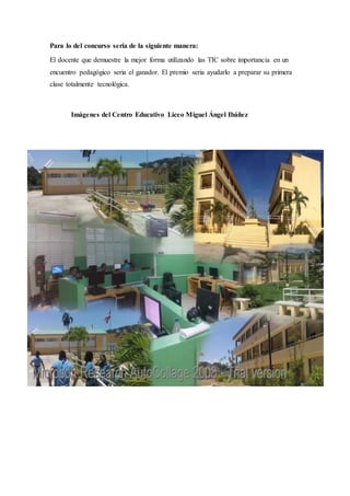 Para lo del concurso seria de la siguiente manera:
El docente que demuestre la mejor forma utilizando las TIC sobre importancia en un
encuentro pedagógico seria el ganador. El premio seria ayudarlo a preparar su primera
clase totalmente tecnológica.
Imágenes del Centro Educativo Liceo Miguel Ángel Ibáñez
 