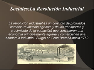 Sociales:La Revolución Industrial

  La revolución industrial es un conjunto de profundos
   cambios(revolución agrícola y de los transportes y
   crecimiento de la población) que convirtieron una
  economía principalmente agraria y comercial en una
economía industrial. Surgió en Gran Bretaña hacia 1760
 